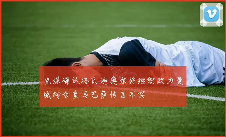 克媒确认格瓦迪奥尔将继续效力曼城转会皇马巴萨传言不实