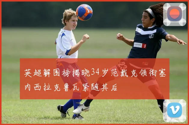 英超解围榜揭晓34岁范戴克领衔塞内西拉克鲁瓦紧随其后