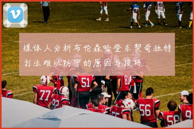 媒体人分析布伦森哈登东契奇独特打法难以防守的原因与技巧