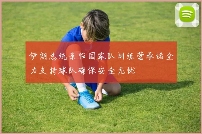 伊朗总统亲临国家队训练营承诺全力支持球队确保安全无忧