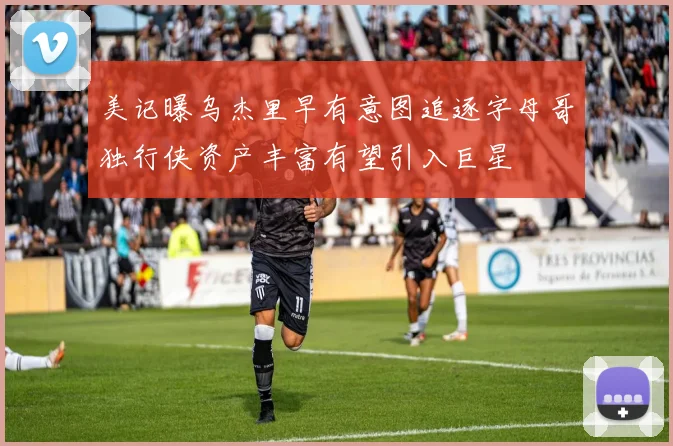 美记曝乌杰里早有意图追逐字母哥独行侠资产丰富有望引入巨星
