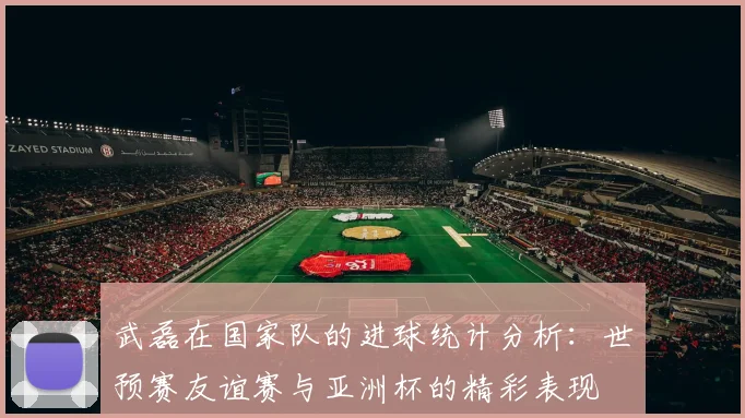 武磊在国家队的进球统计分析：世预赛友谊赛与亚洲杯的精彩表现