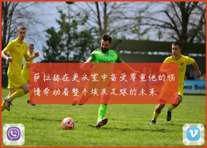 萨拉赫在更衣室中备受尊重他的伤情牵动着整个埃及足球的未来