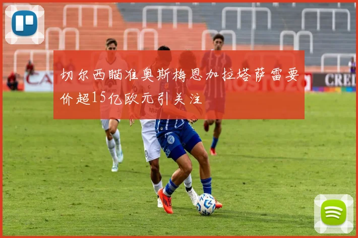 切尔西瞄准奥斯梅恩加拉塔萨雷要价超15亿欧元引关注