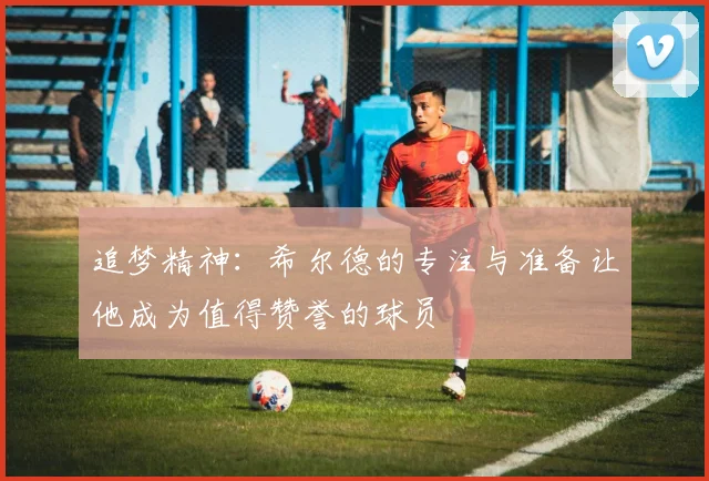 追梦精神：希尔德的专注与准备让他成为值得赞誉的球员