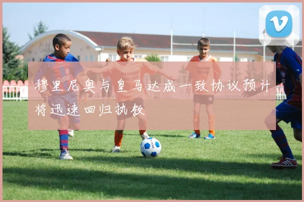 穆里尼奥与皇马达成一致协议预计将迅速回归执教