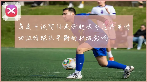 乌度卡谈阿门表现起伏与范弗里特回归对球队平衡的积极影响