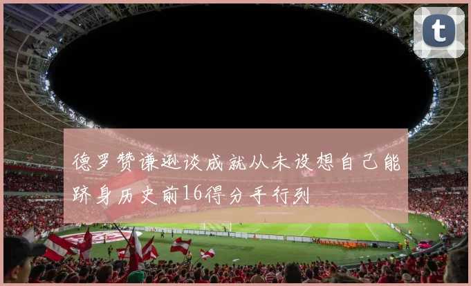 德罗赞谦逊谈成就从未设想自己能跻身历史前16得分手行列