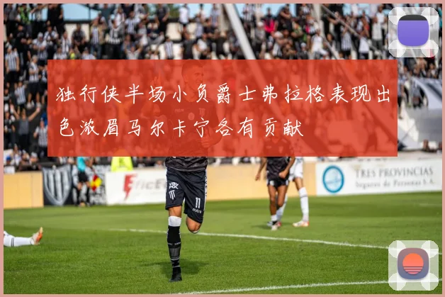 独行侠半场小负爵士弗拉格表现出色浓眉马尔卡宁各有贡献