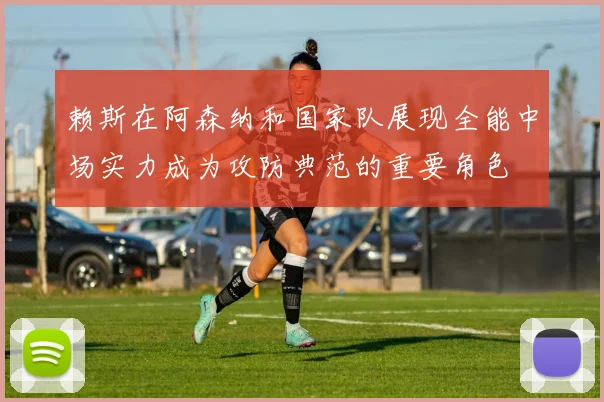 赖斯在阿森纳和国家队展现全能中场实力成为攻防典范的重要角色