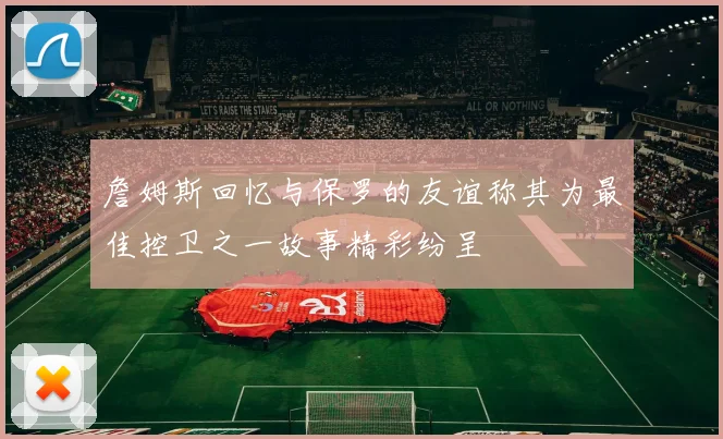 詹姆斯回忆与保罗的友谊称其为最佳控卫之一故事精彩纷呈