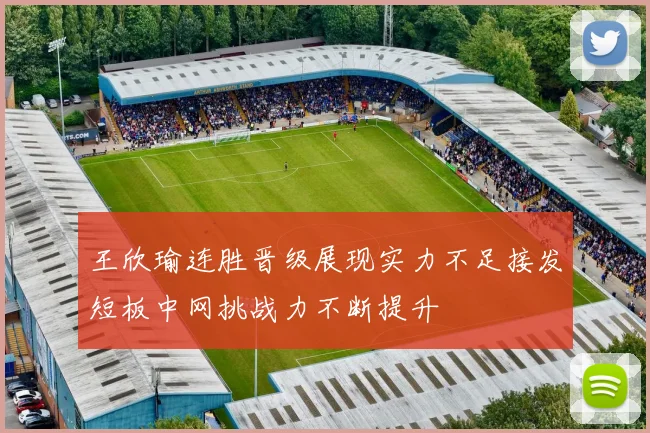 王欣瑜连胜晋级展现实力不足接发短板中网挑战力不断提升